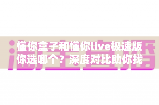懂你盒子和懂你live极速版你选哪个？深度对比助你找到最合适的观影方案