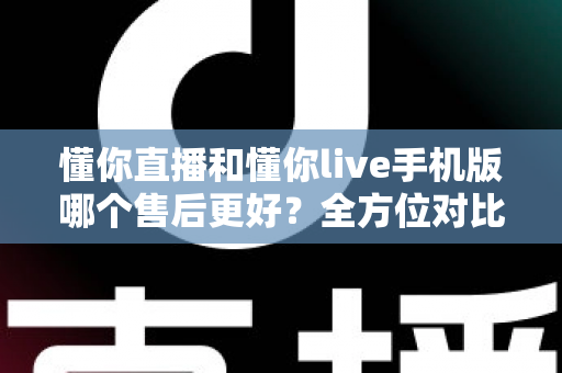 懂你直播和懂你live手机版哪个售后更好？全方位对比测评与选型指南