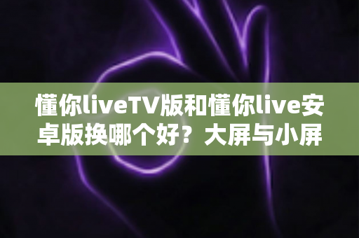懂你liveTV版和懂你live安卓版换哪个好？大屏与小屏全维度对比一次讲清