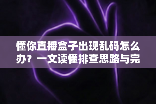 懂你直播盒子出现乱码怎么办？一文读懂排查思路与完整修复方案
