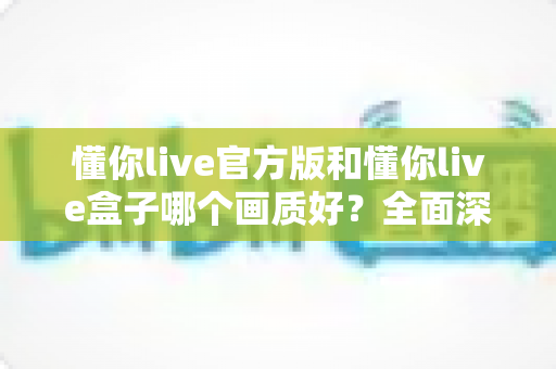 懂你live官方版和懂你live盒子哪个画质好?全面深度对比解析,帮你选出最清晰流畅的观影方案 懂你live官方版和懂你live盒子哪个画质好?全面深度对比解析,帮你选出最清晰流畅的观影方案