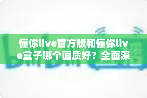 懂你live官方版和懂你live盒子哪个画质好?全面深度对比解析,帮你选出最清晰流畅的观影方案 懂你live官方版和懂你live盒子哪个画质好?全面深度对比解析,帮你选出最清晰流畅的观影方案