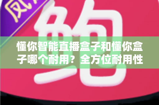 懂你智能直播盒子和懂你盒子哪个耐用?全方位耐用性对比分析与选购指南 懂你智能直播盒子和懂你盒子哪个耐用?全方位耐用性对比分析与选购指南