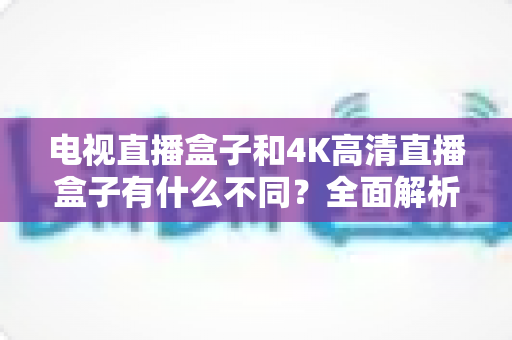 电视直播盒子和4K高清直播盒子有什么不同？全面解析两者核心差异与选购指南