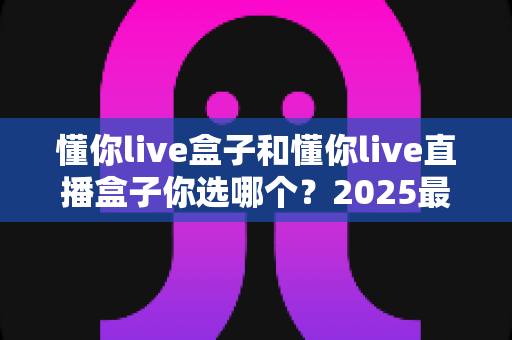 懂你live盒子和懂你live直播盒子你选哪个？2025最全深度对比与避坑选购指南一篇搞定