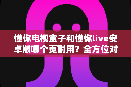 懂你电视盒子和懂你live安卓版哪个更耐用？全方位对比分析帮您找到长久之选