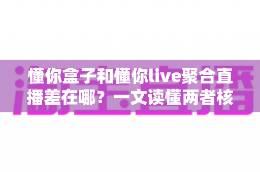 懂你盒子和懂你live聚合直播差在哪？一文读懂两者核心区别与选购指南