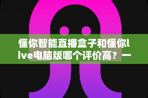 懂你智能直播盒子和懂你live电脑版哪个评价高?一文看懂两款直播工具的真实口碑 懂你智能直播盒子和懂你live电脑版哪个评价高?一文看懂两款直播工具的真实口碑