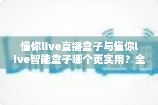 懂你live直播盒子与懂你live智能盒子哪个更实用?全面对比评测帮你选对不选贵 懂你live直播盒子与懂你live智能盒子哪个更实用?全面对比评测帮你选对不选贵