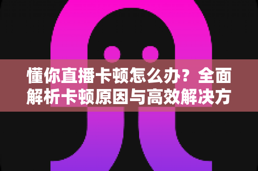 懂你直播卡顿怎么办？全面解析卡顿原因与高效解决方法，畅享丝滑直播体验