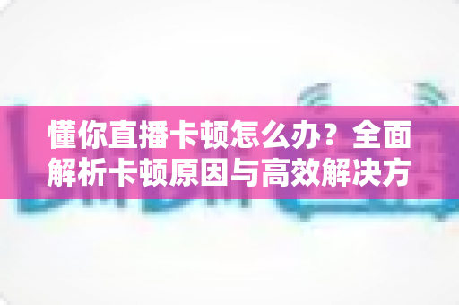 懂你直播卡顿怎么办？全面解析卡顿原因与高效解决方法，畅享丝滑直播体验