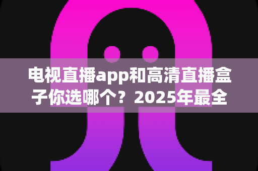 电视直播app和高清直播盒子你选哪个?2025年最全对比指南帮你做出明智选择 电视直播app和高清直播盒子你选哪个?2025年最全对比指南帮你做出明智选择