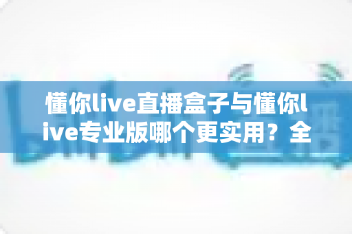 懂你live直播盒子与懂你live专业版哪个更实用?全面深度对比分析与选购指南 懂你live直播盒子与懂你live专业版哪个更实用?全面深度对比分析与选购指南