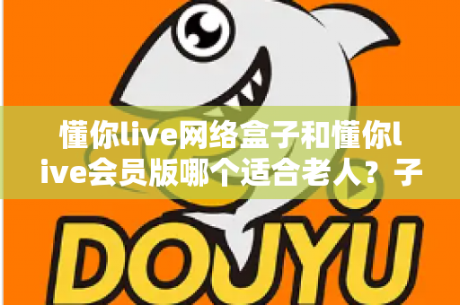懂你live网络盒子和懂你live会员版哪个适合老人？子女必看的选购对比指南