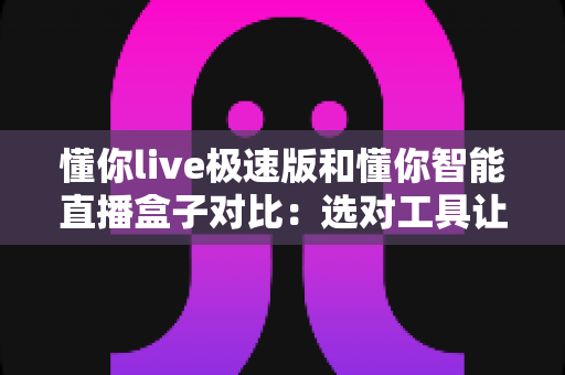 懂你live极速版和懂你智能直播盒子对比：选对工具让直播带货事半功倍