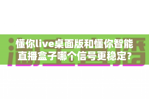 懂你live桌面版和懂你智能直播盒子哪个信号更稳定?深度对比分析与选购全指南 懂你live桌面版和懂你智能直播盒子哪个信号更稳定?深度对比分析与选购全指南