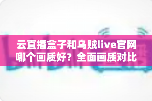 云直播盒子和乌贼live官网哪个画质好？全面画质对比解析与高清观看方案指南