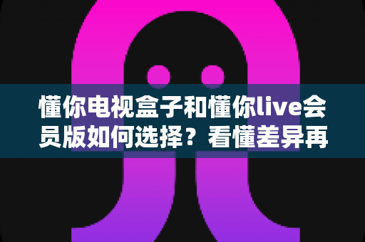 懂你电视盒子和懂你live会员版如何选择？看懂差异再下单，选对不花冤枉钱