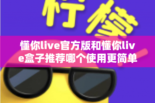 懂你live官方版和懂你live盒子推荐哪个使用更简单？新手必看的一站式对比指南