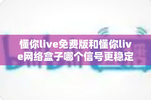 懂你live免费版和懂你live网络盒子哪个信号更稳定？深度对比分析与选购指南