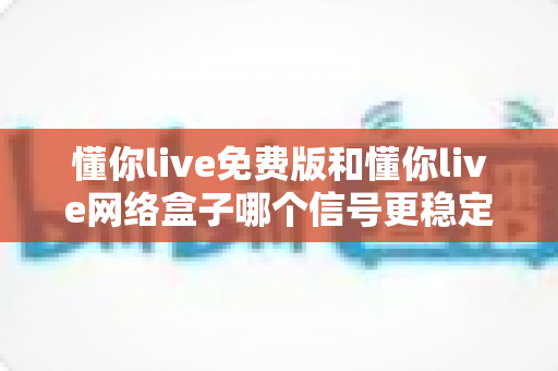 懂你live免费版和懂你live网络盒子哪个信号更稳定？深度对比分析与选购指南