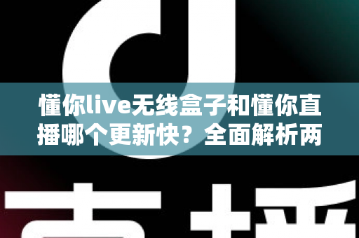 懂你live无线盒子和懂你直播哪个更新快?全面解析两者更新速度差异与选购指南 懂你live无线盒子和懂你直播哪个更新快?全面解析两者更新速度差异与选购指南