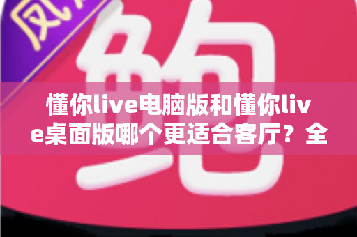 懂你live电脑版和懂你live桌面版哪个更适合客厅?全方位对比解析与实用选购指南 懂你live电脑版和懂你live桌面版哪个更适合客厅?全方位对比解析与实用选购指南