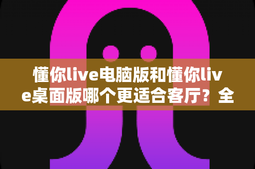 懂你live电脑版和懂你live桌面版哪个更适合客厅？全方位对比解析与实用选购指南