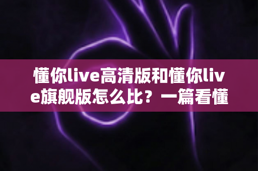 懂你live高清版和懂你live旗舰版怎么比？一篇看懂两大版本差异与选购全攻略