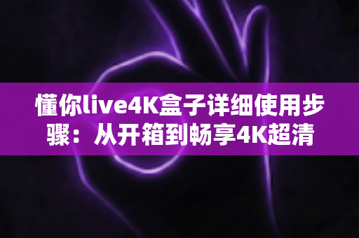 懂你live4K盒子详细使用步骤：从开箱到畅享4K超清影音的保姆级教程
