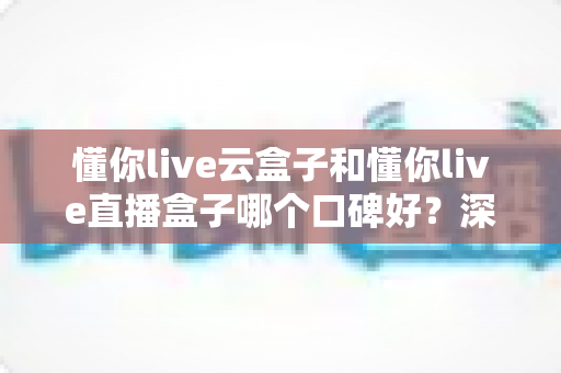懂你live云盒子和懂你live直播盒子哪个口碑好?深度对比评测与专业选购指南一文讲透 懂你live云盒子和懂你live直播盒子哪个口碑好?深度对比评测与专业选购指南一文讲透