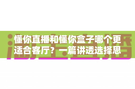 懂你直播和懂你盒子哪个更适合客厅？一篇讲透选择思路的深度对比