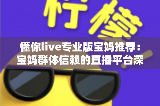 懂你live专业版宝妈推荐：宝妈群体信赖的直播平台深度解析与实用指南
