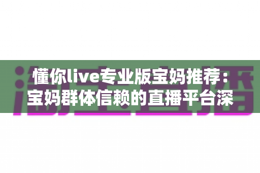 懂你live专业版宝妈推荐：宝妈群体信赖的直播平台深度解析与实用指南