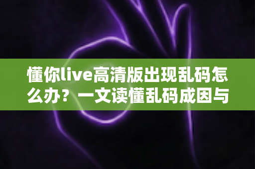 懂你live高清版出现乱码怎么办？一文读懂乱码成因与高效解决办法