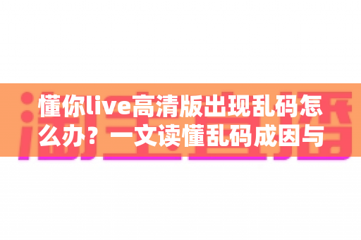 懂你live高清版出现乱码怎么办？一文读懂乱码成因与高效解决办法