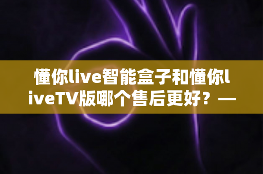 懂你live智能盒子和懂你liveTV版哪个售后更好?——硬件质保与软件维护的全方位售后对比解析 懂你live智能盒子和懂你liveTV版哪个售后更好?——硬件质保与软件维护的全方位售后对比解析