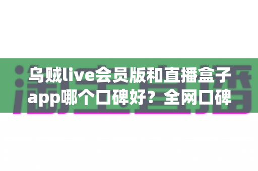 乌贼live会员版和直播盒子app哪个口碑好？全网口碑对比与选购避坑指南