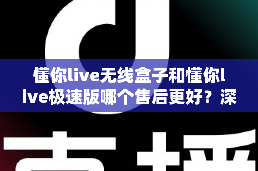 懂你live无线盒子和懂你live极速版哪个售后更好？深度对比解析助你安心选购