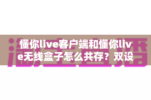 懂你live客户端和懂你live无线盒子怎么共存?双设备协同使用全攻略一文讲透 懂你live客户端和懂你live无线盒子怎么共存?双设备协同使用全攻略一文讲透