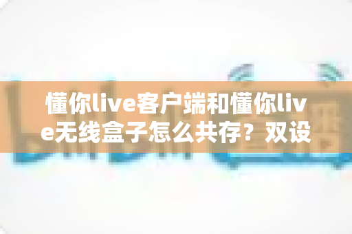 懂你live客户端和懂你live无线盒子怎么共存？双设备协同使用全攻略一文讲透