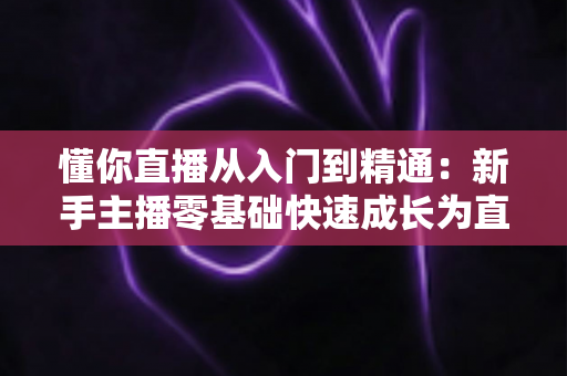 懂你直播从入门到精通:新手主播零基础快速成长为直播达人的完整实战指南 懂你直播从入门到精通:新手主播零基础快速成长为直播达人的完整实战指南
