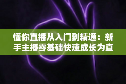 懂你直播从入门到精通：新手主播零基础快速成长为直播达人的完整实战指南