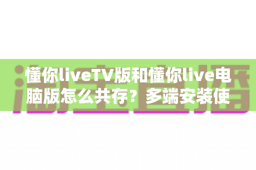 懂你liveTV版和懂你live电脑版怎么共存?多端安装使用全攻略 懂你liveTV版和懂你live电脑版怎么共存?多端安装使用全攻略