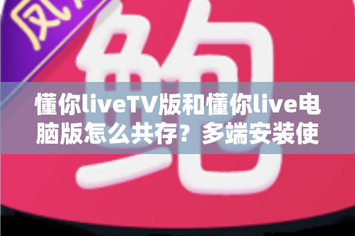 懂你liveTV版和懂你live电脑版怎么共存?多端安装使用全攻略 懂你liveTV版和懂你live电脑版怎么共存?多端安装使用全攻略