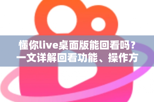 懂你live桌面版能回看吗?一文详解回看功能、操作方法与常见问题全攻略 懂你live桌面版能回看吗?一文详解回看功能、操作方法与常见问题全攻略