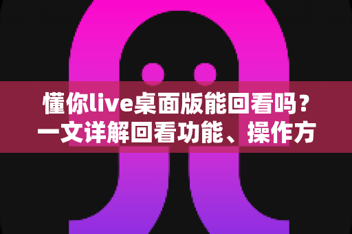 懂你live桌面版能回看吗?一文详解回看功能、操作方法与常见问题全攻略 懂你live桌面版能回看吗?一文详解回看功能、操作方法与常见问题全攻略
