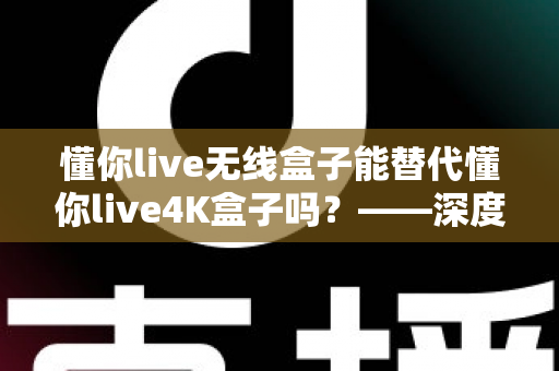 懂你live无线盒子能替代懂你live4K盒子吗?——深度对比评测与选购全攻略 懂你live无线盒子能替代懂你live4K盒子吗?——深度对比评测与选购全攻略