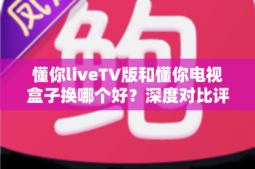 懂你liveTV版和懂你电视盒子换哪个好?深度对比评测助你明智之选 懂你liveTV版和懂你电视盒子换哪个好?深度对比评测助你明智之选