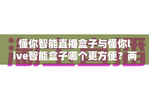 懂你智能直播盒子与懂你live智能盒子哪个更方便?两款热门直播设备全方位对比与选购指南 懂你智能直播盒子与懂你live智能盒子哪个更方便?两款热门直播设备全方位对比与选购指南